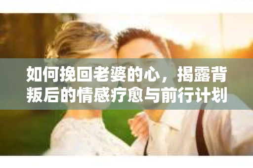 如何挽回老婆的心，揭露背叛后的情感疗愈与前行计划