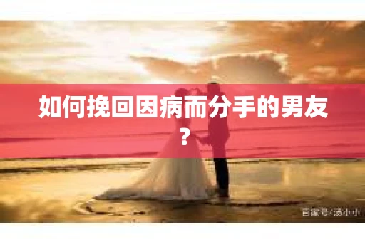 如何挽回因病而分手的男友？