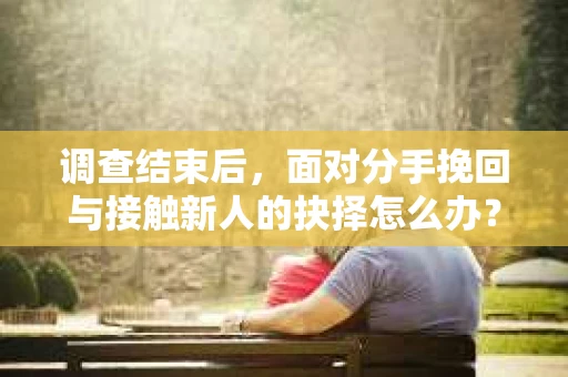 调查结束后，面对分手挽回与接触新人的抉择怎么办？