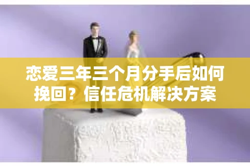 恋爱三年三个月分手后如何挽回？信任危机解决方案