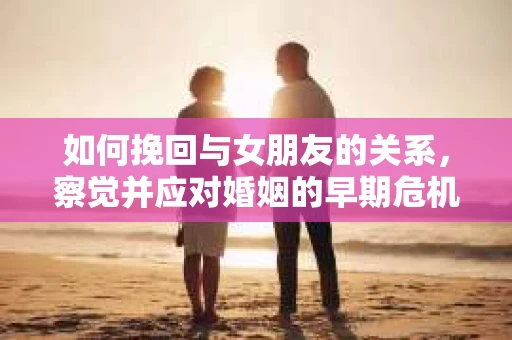 如何挽回与女朋友的关系，察觉并应对婚姻的早期危机信号