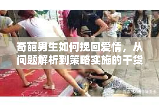 奇葩男生如何挽回爱情，从问题解析到策略实施的干货指南