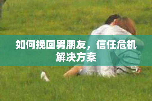 如何挽回男朋友，信任危机解决方案