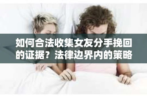 如何合法收集女友分手挽回的证据？法律边界内的策略与技巧