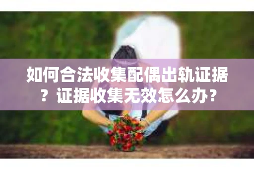 如何合法收集配偶出轨证据？证据收集无效怎么办？