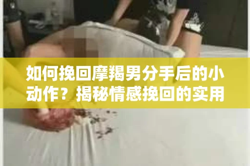 如何挽回摩羯男分手后的小动作？揭秘情感挽回的实用策略