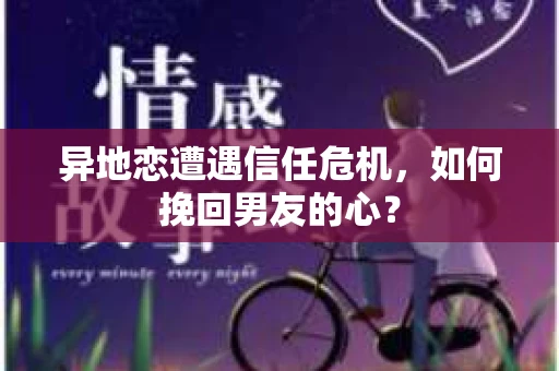 异地恋遭遇信任危机，如何挽回男友的心？