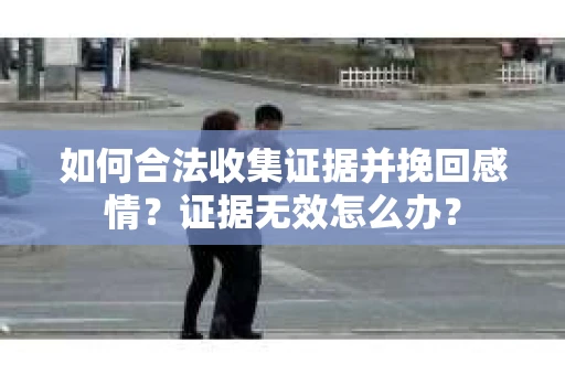 如何合法收集证据并挽回感情？证据无效怎么办？