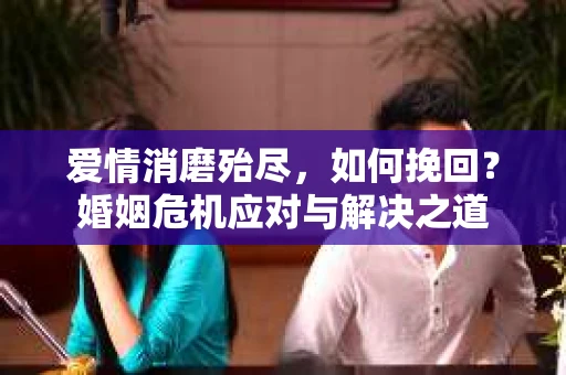 爱情消磨殆尽，如何挽回？婚姻危机应对与解决之道
