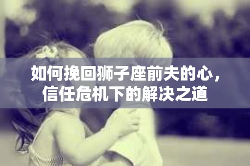 如何挽回狮子座前夫的心,信任危机下的解决之道 如何挽回狮子座前夫的心,信任危机下的解决之道