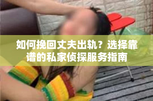 如何挽回丈夫出轨？选择靠谱的私家侦探服务指南