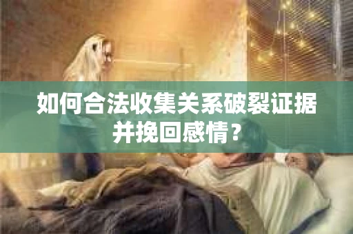 如何合法收集关系破裂证据并挽回感情？