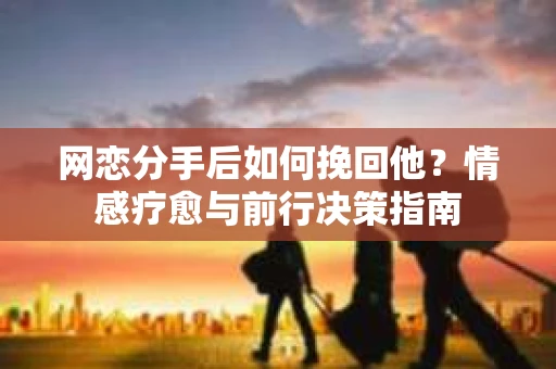 网恋分手后如何挽回他？情感疗愈与前行决策指南