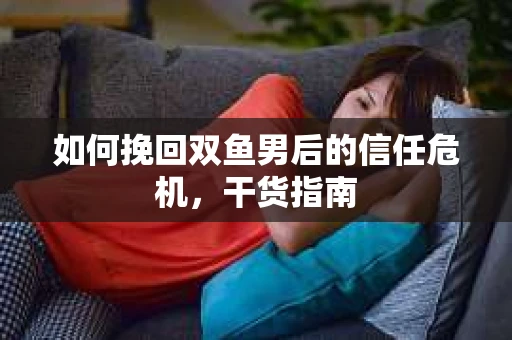 如何挽回双鱼男后的信任危机，干货指南