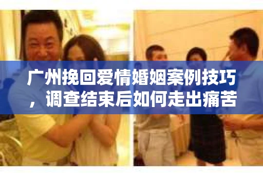 广州挽回爱情婚姻案例技巧，调查结束后如何走出痛苦并做出明智决策？