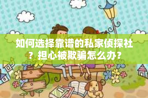 如何选择靠谱的私家侦探社？担心被欺骗怎么办？