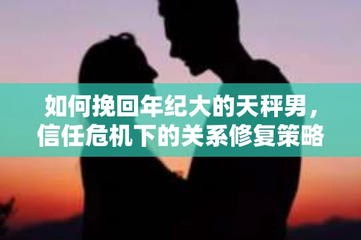 如何挽回年纪大的天秤男，信任危机下的关系修复策略