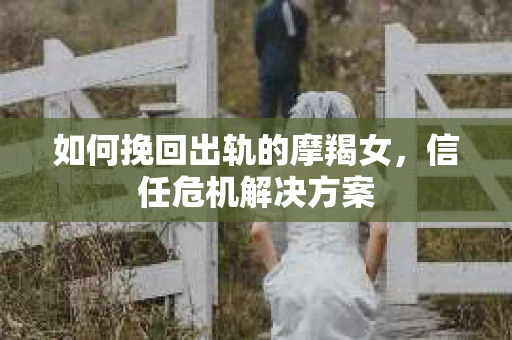 如何挽回出轨的摩羯女，信任危机解决方案