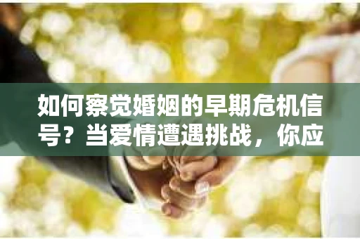 如何察觉婚姻的早期危机信号？当爱情遭遇挑战，你应该怎么办？