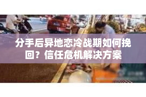 分手后异地恋冷战期如何挽回？信任危机解决方案