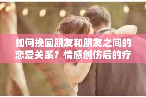 如何挽回朋友和朋友之间的恋爱关系？情感创伤后的疗愈与决策之路