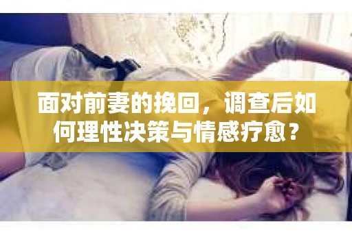 面对前妻的挽回，调查后如何理性决策与情感疗愈？