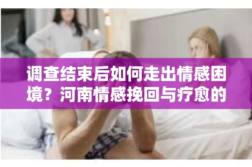 调查结束后如何走出情感困境？河南情感挽回与疗愈的实用方法
