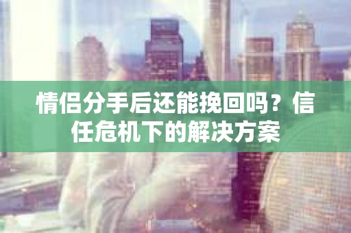 情侣分手后还能挽回吗？信任危机下的解决方案
