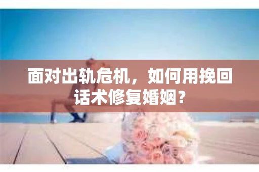 面对出轨危机，如何用挽回话术修复婚姻？