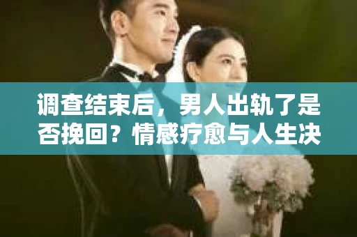 调查结束后，男人出轨了是否挽回？情感疗愈与人生决策的干货指南