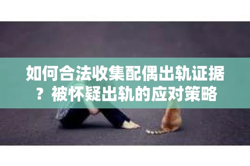 如何合法收集配偶出轨证据？被怀疑出轨的应对策略