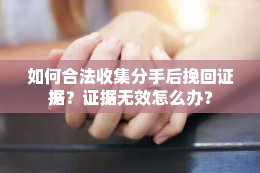 如何合法收集分手后挽回证据？证据无效怎么办？