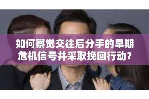 如何察觉交往后分手的早期危机信号并采取挽回行动？