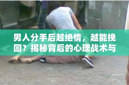 男人分手后越绝情，越能挽回？揭秘背后的心理战术与实际操作