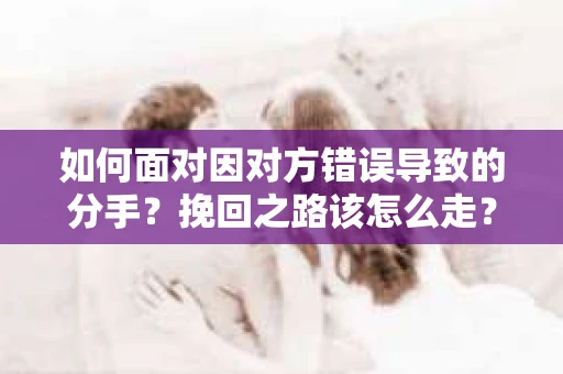 如何面对因对方错误导致的分手？挽回之路该怎么走？