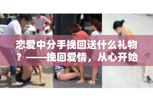 恋爱中分手挽回送什么礼物？——挽回爱情，从心开始