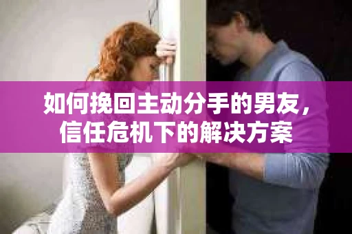 如何挽回主动分手的男友，信任危机下的解决方案