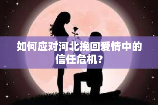 如何应对河北挽回爱情中的信任危机？