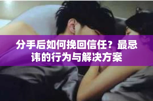 分手后如何挽回信任？最忌讳的行为与解决方案