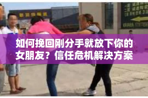 如何挽回刚分手就放下你的女朋友？信任危机解决方案