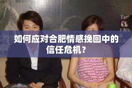 如何应对合肥情感挽回中的信任危机？