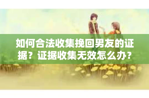 如何合法收集挽回男友的证据？证据收集无效怎么办？