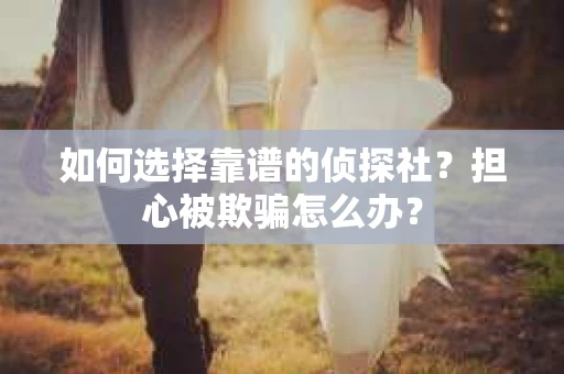 如何选择靠谱的侦探社？担心被欺骗怎么办？