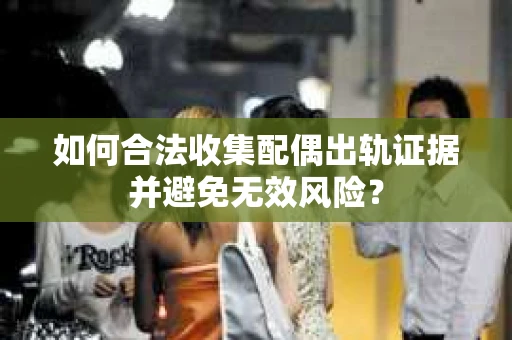 如何合法收集配偶出轨证据并避免无效风险？
