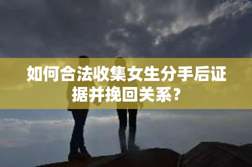 如何合法收集女生分手后证据并挽回关系？