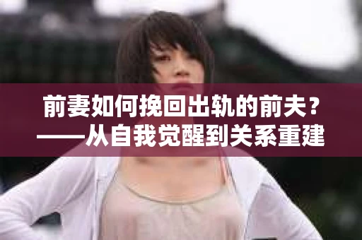 前妻如何挽回出轨的前夫？——从自我觉醒到关系重建的全面指南