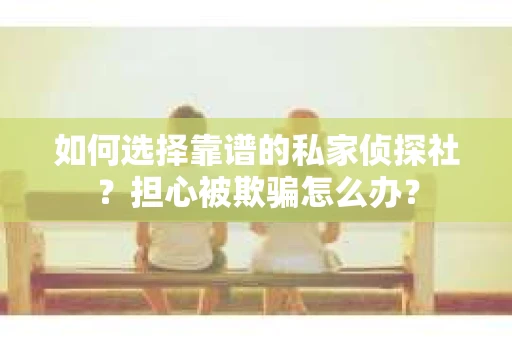 如何选择靠谱的私家侦探社？担心被欺骗怎么办？