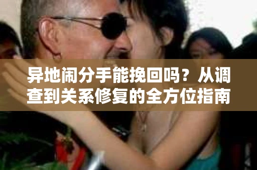 异地闹分手能挽回吗?从调查到关系修复的全方位指南 异地闹分手能挽回吗?从调查到关系修复的全方位指南