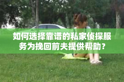 如何选择靠谱的私家侦探服务为挽回前夫提供帮助？