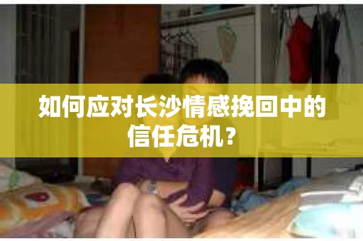 如何应对长沙情感挽回中的信任危机？